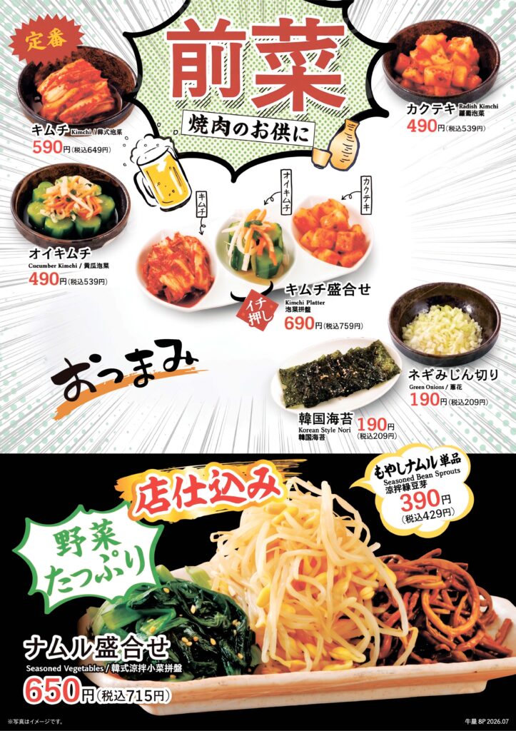 【前菜】
キムチ 税込649円
カクテキ 税込539円
オイキムチ 税込539円
キムチ盛合せ 税込759円
韓国海苔 税込209円
ネギみじん切り 税込209円
もやしナムル単品 税込429円
ナムル盛合せ 税込715円