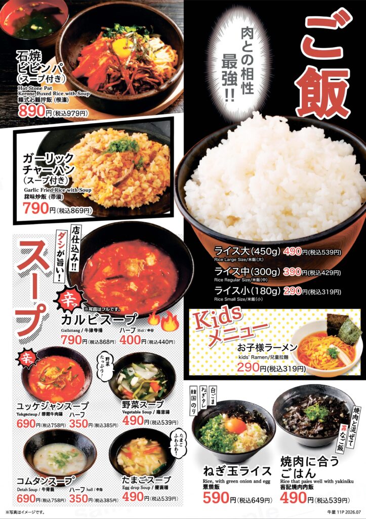 【ご飯・スープ】
石焼ビビンパ(スープ付き) 税込979円
ガーリックチャーハン(スープ付き) 税込869円
ライス大 税込539円
ライス中 税込429円
ライス小 税込319円
カルビスープ 税込868円 ハーフ 税込440円
ユッケジャンスープ 税込758円 ハーフ 税込385円
野菜スープ 税込539円
コムタンスープ 税込758円 ハーフ 税込385円
たまごスープ 税込539円
ねぎ玉ライス 税込649円
焼肉に合うごはん 税込539円